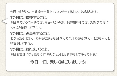 「今日、僕とサッカー教室をやる上で、３つ守って欲しいことがあります。1つ目は、挨拶すること。
今日来ているコーチの方、キョーリンの方、下野新聞社の方、スタッフの方にちゃんと挨拶して下さい。
2つ目は、返事をすること。わかったら「はい」、わからなかったら「なんで?」「わからない」…とかちゃんと返事をして下さい。
3つ目は、お礼をいうこと。今日お世話になった方々に「ありがとう」と必ずお礼して帰って下さい。今日一日、楽しく過ごしましょう!!」