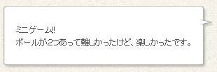 「ミニゲーム!!ボールが２つあって難しかったけど、楽しかったです。」