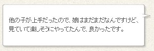 「他の子が上手だったので、娘はまだまだなんですけど、見ていて楽しそうにやってたんで、良かったです。」