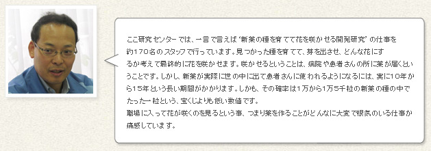 ここ研究センターでは、一言で言えば‘新薬の種を育てて花を咲かせる開発研究’の仕事を約１７０名のスタッフで行っています。見つかった種を育てて、芽を出させ、どんな花にするか考えて最終的に花を咲かせます。咲かせるということは、病院や患者さんの所に薬が届くということです。しかし、新薬が実際に世の中に出て患者さんに使われるようになるには、実に１０年から１５年という長い期間がかかります。しかも、その確率は１万から１万５千粒の新薬の種の中でたった一粒という、宝くじよりも低い確率です。職場に入って花が咲くのを見るという事、つまり薬を作ることがどんなに大変で根気のいる仕事か痛感しています。